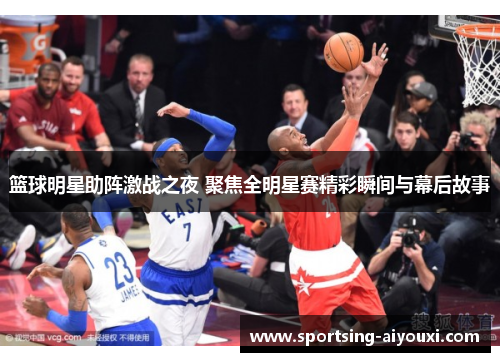 篮球明星助阵激战之夜 聚焦全明星赛精彩瞬间与幕后故事