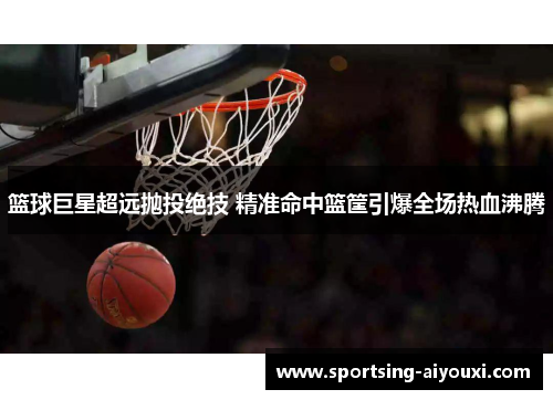 篮球巨星超远抛投绝技 精准命中篮筐引爆全场热血沸腾